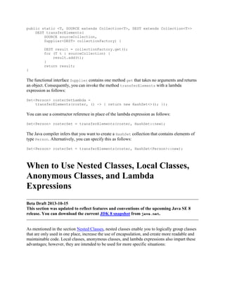 public static <T, SOURCE extends Collection<T>, DEST extends Collection<T>>
DEST transferElements(
SOURCE sourceCollection,
Supplier<DEST> collectionFactory) {
DEST result = collectionFactory.get();
for (T t : sourceCollection) {
result.add(t);
}
return result;
}

The functional interface Supplier contains one method get that takes no arguments and returns
an object. Consequently, you can invoke the method transferElements with a lambda
expression as follows:
Set<Person> rosterSetLambda =
transferElements(roster, () -> { return new HashSet<>(); });

You can use a constructor reference in place of the lambda expression as follows:
Set<Person> rosterSet = transferElements(roster, HashSet::new);

The Java compiler infers that you want to create a HashSet collection that contains elements of
type Person. Alternatively, you can specify this as follows:
Set<Person> rosterSet = transferElements(roster, HashSet<Person>::new);

When to Use Nested Classes, Local Classes,
Anonymous Classes, and Lambda
Expressions
Beta Draft 2013-10-15
This section was updated to reflect features and conventions of the upcoming Java SE 8
release. You can download the current JDK 8 snapshot from java.net.

As mentioned in the section Nested Classes, nested classes enable you to logically group classes
that are only used in one place, increase the use of encapsulation, and create more readable and
maintainable code. Local classes, anonymous classes, and lambda expressions also impart these
advantages; however, they are intended to be used for more specific situations:

 