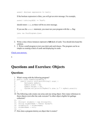 assert (boolean expression to test);

If the boolean expression is false, you will get an error message. For example,
assert toString(ACE) == "Ace";

should return true, so there will be no error message.
If you use the assert statement, you must run your program with the ea flag:
java -ea YourProgram.class

2. Write a class whose instances represent a full deck of cards. You should also keep this
solution.
3. 3. Write a small program to test your deck and card classes. The program can be as
simple as creating a deck of cards and displaying its cards.
Check your answers.
S

Questions and Exercises: Objects
Questions
1. What's wrong with the following program?
2. public class SomethingIsWrong {
3.
public static void main(String[] args) {
4.
Rectangle myRect;
5.
myRect.width = 40;
6.
myRect.height = 50;
7.
System.out.println("myRect's area is " + myRect.area());
8.
}
9. }

10. The following code creates one array and one string object. How many references to
those objects exist after the code executes? Is either object eligible for garbage
collection?
11.
12.
13.
14.
15.
16.

...
String[] students = new String[10];
String studentName = "Peter Parker";
students[0] = studentName;
studentName = null;
...

17. How does a program destroy an object that it creates?

 