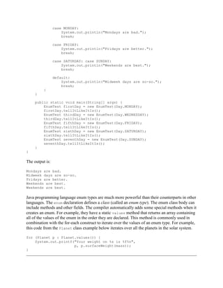 case MONDAY:
System.out.println("Mondays are bad.");
break;
case FRIDAY:
System.out.println("Fridays are better.");
break;
case SATURDAY: case SUNDAY:
System.out.println("Weekends are best.");
break;
default:
System.out.println("Midweek days are so-so.");
break;
}
}
public static void main(String[] args) {
EnumTest firstDay = new EnumTest(Day.MONDAY);
firstDay.tellItLikeItIs();
EnumTest thirdDay = new EnumTest(Day.WEDNESDAY);
thirdDay.tellItLikeItIs();
EnumTest fifthDay = new EnumTest(Day.FRIDAY);
fifthDay.tellItLikeItIs();
EnumTest sixthDay = new EnumTest(Day.SATURDAY);
sixthDay.tellItLikeItIs();
EnumTest seventhDay = new EnumTest(Day.SUNDAY);
seventhDay.tellItLikeItIs();
}
}

The output is:
Mondays are bad.
Midweek days are so-so.
Fridays are better.
Weekends are best.
Weekends are best.

Java programming language enum types are much more powerful than their counterparts in other
languages. The enum declaration defines a class (called an enum type). The enum class body can
include methods and other fields. The compiler automatically adds some special methods when it
creates an enum. For example, they have a static values method that returns an array containing
all of the values of the enum in the order they are declared. This method is commonly used in
combination with the for-each construct to iterate over the values of an enum type. For example,
this code from the Planet class example below iterates over all the planets in the solar system.
for (Planet p : Planet.values()) {
System.out.printf("Your weight on %s is %f%n",
p, p.surfaceWeight(mass));
}

 