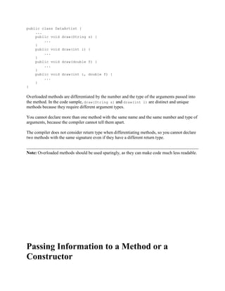 public class DataArtist {
...
public void draw(String
...
}
public void draw(int i)
...
}
public void draw(double
...
}
public void draw(int i,
...
}
}

s) {
{
f) {
double f) {

Overloaded methods are differentiated by the number and the type of the arguments passed into
the method. In the code sample, draw(String s) and draw(int i) are distinct and unique
methods because they require different argument types.
You cannot declare more than one method with the same name and the same number and type of
arguments, because the compiler cannot tell them apart.
The compiler does not consider return type when differentiating methods, so you cannot declare
two methods with the same signature even if they have a different return type.

Note: Overloaded methods should be used sparingly, as they can make code much less readable.

Passing Information to a Method or a
Constructor

 