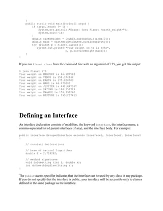 }
public static void main(String[] args) {
if (args.length != 1) {
System.err.println("Usage: java Planet <earth_weight>");
System.exit(-1);
}
double earthWeight = Double.parseDouble(args[0]);
double mass = earthWeight/EARTH.surfaceGravity();
for (Planet p : Planet.values())
System.out.printf("Your weight on %s is %f%n",
p, p.surfaceWeight(mass));
}
}

If you run Planet.class from the command line with an argument of 175, you get this output:
$ java Planet 175
Your weight on MERCURY is 66.107583
Your weight on VENUS is 158.374842
Your weight on EARTH is 175.000000
Your weight on MARS is 66.279007
Your weight on JUPITER is 442.847567
Your weight on SATURN is 186.552719
Your weight on URANUS is 158.397260
Your weight on NEPTUNE is 199.207413

Defining an Interface
An interface declaration consists of modifiers, the keyword interface, the interface name, a
comma-separated list of parent interfaces (if any), and the interface body. For example:
public interface GroupedInterface extends Interface1, Interface2, Interface3
{
// constant declarations
// base of natural logarithms
double E = 2.718282;
// method signatures
void doSomething (int i, double x);
int doSomethingElse(String s);
}

The public access specifier indicates that the interface can be used by any class in any package.
If you do not specify that the interface is public, your interface will be accessible only to classes
defined in the same package as the interface.

 