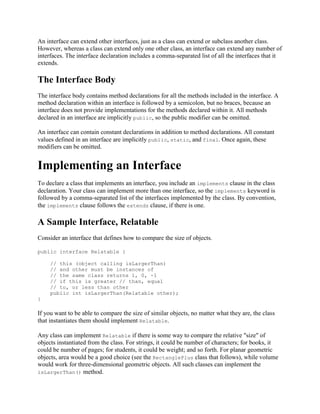 An interface can extend other interfaces, just as a class can extend or subclass another class.
However, whereas a class can extend only one other class, an interface can extend any number of
interfaces. The interface declaration includes a comma-separated list of all the interfaces that it
extends.

The Interface Body
The interface body contains method declarations for all the methods included in the interface. A
method declaration within an interface is followed by a semicolon, but no braces, because an
interface does not provide implementations for the methods declared within it. All methods
declared in an interface are implicitly public, so the public modifier can be omitted.
An interface can contain constant declarations in addition to method declarations. All constant
values defined in an interface are implicitly public, static, and final. Once again, these
modifiers can be omitted.

Implementing an Interface
To declare a class that implements an interface, you include an implements clause in the class
declaration. Your class can implement more than one interface, so the implements keyword is
followed by a comma-separated list of the interfaces implemented by the class. By convention,
the implements clause follows the extends clause, if there is one.

A Sample Interface, Relatable
Consider an interface that defines how to compare the size of objects.
public interface Relatable {
// this (object calling isLargerThan)
// and other must be instances of
// the same class returns 1, 0, -1
// if this is greater // than, equal
// to, or less than other
public int isLargerThan(Relatable other);
}

If you want to be able to compare the size of similar objects, no matter what they are, the class
that instantiates them should implement Relatable.
Any class can implement Relatable if there is some way to compare the relative "size" of
objects instantiated from the class. For strings, it could be number of characters; for books, it
could be number of pages; for students, it could be weight; and so forth. For planar geometric
objects, area would be a good choice (see the RectanglePlus class that follows), while volume
would work for three-dimensional geometric objects. All such classes can implement the
isLargerThan() method.

 