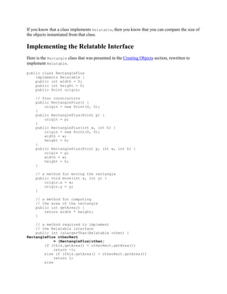 If you know that a class implements Relatable, then you know that you can compare the size of
the objects instantiated from that class.

Implementing the Relatable Interface
Here is the Rectangle class that was presented in the Creating Objects section, rewritten to
implement Relatable.
public class RectanglePlus
implements Relatable {
public int width = 0;
public int height = 0;
public Point origin;
// four constructors
public RectanglePlus() {
origin = new Point(0, 0);
}
public RectanglePlus(Point p) {
origin = p;
}
public RectanglePlus(int w, int h) {
origin = new Point(0, 0);
width = w;
height = h;
}
public RectanglePlus(Point p, int w, int h) {
origin = p;
width = w;
height = h;
}
// a method for moving the rectangle
public void move(int x, int y) {
origin.x = x;
origin.y = y;
}
// a method for computing
// the area of the rectangle
public int getArea() {
return width * height;
}
// a method required to implement
// the Relatable interface
public int isLargerThan(Relatable other) {
RectanglePlus otherRect
= (RectanglePlus)other;
if (this.getArea() < otherRect.getArea())
return -1;
else if (this.getArea() > otherRect.getArea())
return 1;
else

 