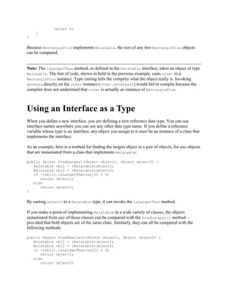 return 0;
}
}

Because RectanglePlus implements Relatable, the size of any two RectanglePlus objects
can be compared.

Note: The isLargerThan method, as defined in the Relatable interface, takes an object of type
Relatable. The line of code, shown in bold in the previous example, casts other to a
RectanglePlus instance. Type casting tells the compiler what the object really is. Invoking
getArea directly on the other instance (other.getArea()) would fail to compile because the
compiler does not understand that other is actually an instance of RectanglePlus.

Using an Interface as a Type
When you define a new interface, you are defining a new reference data type. You can use
interface names anywhere you can use any other data type name. If you define a reference
variable whose type is an interface, any object you assign to it must be an instance of a class that
implements the interface.
As an example, here is a method for finding the largest object in a pair of objects, for any objects
that are instantiated from a class that implements Relatable:
public Object findLargest(Object object1, Object object2) {
Relatable obj1 = (Relatable)object1;
Relatable obj2 = (Relatable)object2;
if ((obj1).isLargerThan(obj2) > 0)
return object1;
else
return object2;
}

By casting object1 to a Relatable type, it can invoke the isLargerThan method.
If you make a point of implementing Relatable in a wide variety of classes, the objects
instantiated from any of those classes can be compared with the findLargest() method—
provided that both objects are of the same class. Similarly, they can all be compared with the
following methods:
public Object findSmallest(Object object1, Object object2) {
Relatable obj1 = (Relatable)object1;
Relatable obj2 = (Relatable)object2;
if ((obj1).isLargerThan(obj2) < 0)
return object1;
else
return object2;

 