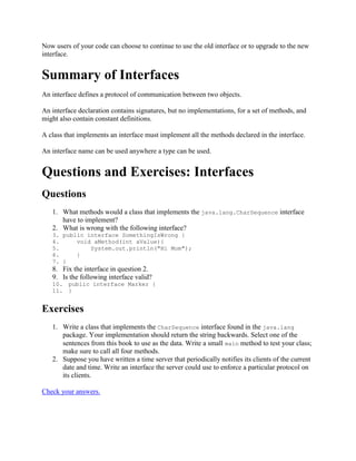 Now users of your code can choose to continue to use the old interface or to upgrade to the new
interface.

Summary of Interfaces
An interface defines a protocol of communication between two objects.
An interface declaration contains signatures, but no implementations, for a set of methods, and
might also contain constant definitions.
A class that implements an interface must implement all the methods declared in the interface.
An interface name can be used anywhere a type can be used.

Questions and Exercises: Interfaces
Questions
1. What methods would a class that implements the java.lang.CharSequence interface
have to implement?
2. What is wrong with the following interface?
3. public interface SomethingIsWrong {
4.
void aMethod(int aValue){
5.
System.out.println("Hi Mom");
6.
}
7. }

8. Fix the interface in question 2.
9. Is the following interface valid?
10. public interface Marker {
11. }

Exercises
1. Write a class that implements the CharSequence interface found in the java.lang
package. Your implementation should return the string backwards. Select one of the
sentences from this book to use as the data. Write a small main method to test your class;
make sure to call all four methods.
2. Suppose you have written a time server that periodically notifies its clients of the current
date and time. Write an interface the server could use to enforce a particular protocol on
its clients.
Check your answers.

 