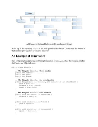 All Classes in the Java Platform are Descendants of Object
At the top of the hierarchy, Object is the most general of all classes. Classes near the bottom of
the hierarchy provide more specialized behavior.

An Example of Inheritance
Here is the sample code for a possible implementation of a Bicycle class that was presented in
the Classes and Objects lesson:
public class Bicycle {
// the
public
public
public

Bicycle class has three fields
int cadence;
int gear;
int speed;

// the Bicycle class has one constructor
public Bicycle(int startCadence, int startSpeed, int startGear) {
gear = startGear;
cadence = startCadence;
speed = startSpeed;
}
// the Bicycle class has four methods
public void setCadence(int newValue) {
cadence = newValue;
}
public void setGear(int newValue) {
gear = newValue;
}
public void applyBrake(int decrement) {
speed -= decrement;
}

 