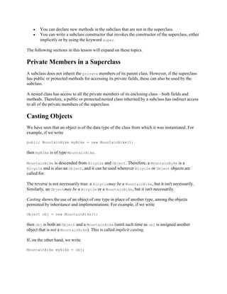 You can declare new methods in the subclass that are not in the superclass.
You can write a subclass constructor that invokes the constructor of the superclass, either
implicitly or by using the keyword super.
The following sections in this lesson will expand on these topics.

Private Members in a Superclass
A subclass does not inherit the private members of its parent class. However, if the superclass
has public or protected methods for accessing its private fields, these can also be used by the
subclass.
A nested class has access to all the private members of its enclosing class—both fields and
methods. Therefore, a public or protected nested class inherited by a subclass has indirect access
to all of the private members of the superclass.

Casting Objects
We have seen that an object is of the data type of the class from which it was instantiated. For
example, if we write
public MountainBike myBike = new MountainBike();

then myBike is of type MountainBike.
MountainBike is descended from Bicycle and Object. Therefore, a MountainBike is a
Bicycle and is also an Object, and it can be used wherever Bicycle or Object objects are

called for.
The reverse is not necessarily true: a Bicyclemay be a MountainBike, but it isn't necessarily.
Similarly, an Objectmay be a Bicycle or a MountainBike, but it isn't necessarily.
Casting shows the use of an object of one type in place of another type, among the objects
permitted by inheritance and implementations. For example, if we write
Object obj = new MountainBike();

then obj is both an Object and a MountainBike (until such time as obj is assigned another
object that is not a MountainBike). This is called implicit casting.
If, on the other hand, we write
MountainBike myBike = obj;

 