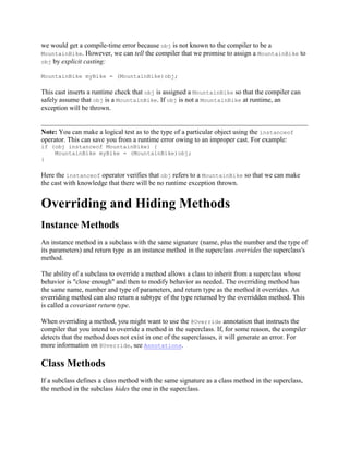 we would get a compile-time error because obj is not known to the compiler to be a
MountainBike. However, we can tell the compiler that we promise to assign a MountainBike to
obj by explicit casting:
MountainBike myBike = (MountainBike)obj;

This cast inserts a runtime check that obj is assigned a MountainBike so that the compiler can
safely assume that obj is a MountainBike. If obj is not a MountainBike at runtime, an
exception will be thrown.

Note: You can make a logical test as to the type of a particular object using the instanceof
operator. This can save you from a runtime error owing to an improper cast. For example:
if (obj instanceof MountainBike) {
MountainBike myBike = (MountainBike)obj;
}

Here the instanceof operator verifies that obj refers to a MountainBike so that we can make
the cast with knowledge that there will be no runtime exception thrown.

Overriding and Hiding Methods
Instance Methods
An instance method in a subclass with the same signature (name, plus the number and the type of
its parameters) and return type as an instance method in the superclass overrides the superclass's
method.
The ability of a subclass to override a method allows a class to inherit from a superclass whose
behavior is "close enough" and then to modify behavior as needed. The overriding method has
the same name, number and type of parameters, and return type as the method it overrides. An
overriding method can also return a subtype of the type returned by the overridden method. This
is called a covariant return type.
When overriding a method, you might want to use the @Override annotation that instructs the
compiler that you intend to override a method in the superclass. If, for some reason, the compiler
detects that the method does not exist in one of the superclasses, it will generate an error. For
more information on @Override, see Annotations.

Class Methods
If a subclass defines a class method with the same signature as a class method in the superclass,
the method in the subclass hides the one in the superclass.

 