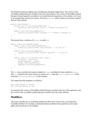 The distinction between hiding and overriding has important implications. The version of the
overridden method that gets invoked is the one in the subclass. The version of the hidden method
that gets invoked depends on whether it is invoked from the superclass or the subclass. Let's look
at an example that contains two classes. The first is Animal, which contains one instance method
and one class method:
public class Animal {
public static void testClassMethod() {
System.out.println("The class" + " method in Animal.");
}
public void testInstanceMethod() {
System.out.println("The instance " + " method in Animal.");
}
}

The second class, a subclass of Animal, is called Cat:
public class Cat extends Animal {
public static void testClassMethod() {
System.out.println("The class method" + " in Cat.");
}
public void testInstanceMethod() {
System.out.println("The instance method" + " in Cat.");
}
public static void main(String[] args) {
Cat myCat = new Cat();
Animal myAnimal = myCat;
Animal.testClassMethod();
myAnimal.testInstanceMethod();
}
}

The Cat class overrides the instance method in Animal and hides the class method in Animal.
The main method in this class creates an instance of Cat and calls testClassMethod() on the
class and testInstanceMethod() on the instance.
The output from this program is as follows:
The class method in Animal.
The instance method in Cat.

As promised, the version of the hidden method that gets invoked is the one in the superclass, and
the version of the overridden method that gets invoked is the one in the subclass.

Modifiers
The access specifier for an overriding method can allow more, but not less, access than the
overridden method. For example, a protected instance method in the superclass can be made
public, but not private, in the subclass.

 