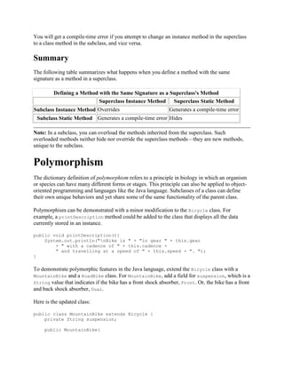 You will get a compile-time error if you attempt to change an instance method in the superclass
to a class method in the subclass, and vice versa.

Summary
The following table summarizes what happens when you define a method with the same
signature as a method in a superclass.
Defining a Method with the Same Signature as a Superclass's Method
Superclass Instance Method Superclass Static Method
Generates a compile-time error
Subclass Instance Method Overrides
Subclass Static Method Generates a compile-time error Hides
Note: In a subclass, you can overload the methods inherited from the superclass. Such
overloaded methods neither hide nor override the superclass methods—they are new methods,
unique to the subclass.

Polymorphism
The dictionary definition of polymorphism refers to a principle in biology in which an organism
or species can have many different forms or stages. This principle can also be applied to objectoriented programming and languages like the Java language. Subclasses of a class can define
their own unique behaviors and yet share some of the same functionality of the parent class.
Polymorphism can be demonstrated with a minor modification to the Bicycle class. For
example, a printDescription method could be added to the class that displays all the data
currently stored in an instance.
public void printDescription(){
System.out.println("nBike is " + "in gear " + this.gear
+ " with a cadence of " + this.cadence +
" and travelling at a speed of " + this.speed + ". ");
}

To demonstrate polymorphic features in the Java language, extend the Bicycle class with a
MountainBike and a RoadBike class. For MountainBike, add a field for suspension, which is a
String value that indicates if the bike has a front shock absorber, Front. Or, the bike has a front
and back shock absorber, Dual.
Here is the updated class:
public class MountainBike extends Bicycle {
private String suspension;
public MountainBike(

 