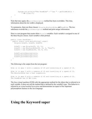 System.out.println("The RoadBike" + " has " + getTireWidth() +
" MM tires.");
}
}

Note that once again, the printDescription method has been overridden. This time,
information about the tire width is displayed.
To summarize, there are three classes: Bicycle, MountainBike, and RoadBike. The two
subclasses override the printDescription method and print unique information.
Here is a test program that creates three Bicycle variables. Each variable is assigned to one of
the three bicycle classes. Each variable is then printed.
public class TestBikes {
public static void main(String[] args){
Bicycle bike01, bike02, bike03;
bike01 = new Bicycle(20, 10, 1);
bike02 = new MountainBike(20, 10, 5, "Dual");
bike03 = new RoadBike(40, 20, 8, 23);
bike01.printDescription();
bike02.printDescription();
bike03.printDescription();
}
}

The following is the output from the test program:
Bike is in gear 1 with a cadence of 20 and travelling at a speed of 10.
Bike is in gear 5 with a cadence of 20 and travelling at a speed of 10.
The MountainBike has a Dual suspension.
Bike is in gear 8 with a cadence of 40 and travelling at a speed of 20.
The RoadBike has 23 MM tires.

The Java virtual machine (JVM) calls the appropriate method for the object that is referred to in
each variable. It does not call the method that is defined by the variable's type. This behavior is
referred to as virtual method invocation and demonstrates an aspect of the important
polymorphism features in the Java language.

Using the Keyword super

 