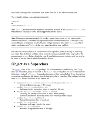 Invocation of a superclass constructor must be the first line in the subclass constructor.
The syntax for calling a superclass constructor is
super();

or:
super(parameter list);

With super(), the superclass no-argument constructor is called. With super(parameter list),
the superclass constructor with a matching parameter list is called.

Note: If a constructor does not explicitly invoke a superclass constructor, the Java compiler
automatically inserts a call to the no-argument constructor of the superclass. If the super class
does not have a no-argument constructor, you will get a compile-time error. Objectdoes have
such a constructor, so if Object is the only superclass, there is no problem.

If a subclass constructor invokes a constructor of its superclass, either explicitly or implicitly,
you might think that there will be a whole chain of constructors called, all the way back to the
constructor of Object. In fact, this is the case. It is called constructor chaining, and you need to
be aware of it when there is a long line of class descent.

Object as a Superclass
The Object class, in the java.lang package, sits at the top of the class hierarchy tree. Every
class is a descendant, direct or indirect, of the Object class. Every class you use or write inherits
the instance methods of Object. You need not use any of these methods, but, if you choose to do
so, you may need to override them with code that is specific to your class. The methods inherited
from Object that are discussed in this section are:
protected Object clone() throws CloneNotSupportedException

Creates and returns a copy of this object.
public boolean equals(Object obj)

Indicates whether some other object is "equal to" this one.
protected void finalize() throws Throwable

Called by the garbage collector on an object when garbage
collection determines that there are no more references to the object
public final Class getClass()

Returns the runtime class of an object.
public int hashCode()

Returns a hash code value for the object.
public String toString()

Returns a string representation of the object.

 