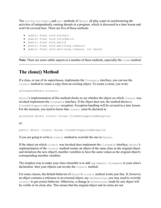 The notify, notifyAll, and wait methods of Object all play a part in synchronizing the
activities of independently running threads in a program, which is discussed in a later lesson and
won't be covered here. There are five of these methods:
public
public
public
public
public

final
final
final
final
final

void
void
void
void
void

notify()
notifyAll()
wait()
wait(long timeout)
wait(long timeout, int nanos)

Note: There are some subtle aspects to a number of these methods, especially the clone method.

The clone() Method
If a class, or one of its superclasses, implements the Cloneable interface, you can use the
clone() method to create a copy from an existing object. To create a clone, you write:
aCloneableObject.clone();
Object's

implementation of this method checks to see whether the object on which clone() was
invoked implements the Cloneable interface. If the object does not, the method throws a
CloneNotSupportedException exception. Exception handling will be covered in a later lesson.
For the moment, you need to know that clone() must be declared as
protected Object clone() throws CloneNotSupportedException

or:
public Object clone() throws CloneNotSupportedException

if you are going to write a clone() method to override the one in Object.
If the object on which clone() was invoked does implement the Cloneable interface, Object's
implementation of the clone() method creates an object of the same class as the original object
and initializes the new object's member variables to have the same values as the original object's
corresponding member variables.
The simplest way to make your class cloneable is to add implements Cloneable to your class's
declaration. then your objects can invoke the clone() method.
For some classes, the default behavior of Object's clone() method works just fine. If, however,
an object contains a reference to an external object, say ObjExternal, you may need to override
clone() to get correct behavior. Otherwise, a change in ObjExternal made by one object will
be visible in its clone also. This means that the original object and its clone are not

 