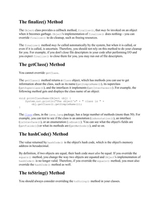 The finalize() Method
The Object class provides a callback method, finalize(), that may be invoked on an object
when it becomes garbage. Object's implementation of finalize() does nothing—you can
override finalize() to do cleanup, such as freeing resources.
The finalize() method may be called automatically by the system, but when it is called, or
even if it is called, is uncertain. Therefore, you should not rely on this method to do your cleanup
for you. For example, if you don't close file descriptors in your code after performing I/O and
you expect finalize() to close them for you, you may run out of file descriptors.

The getClass() Method
You cannot override getClass.
The getClass() method returns a Class object, which has methods you can use to get
information about the class, such as its name (getSimpleName()), its superclass
(getSuperclass()), and the interfaces it implements (getInterfaces()). For example, the
following method gets and displays the class name of an object:
void printClassName(Object obj) {
System.out.println("The object's" + " class is " +
obj.getClass().getSimpleName());
}

The Class class, in the java.lang package, has a large number of methods (more than 50). For
example, you can test to see if the class is an annotation (isAnnotation()), an interface
(isInterface()), or an enumeration (isEnum()). You can see what the object's fields are
(getFields()) or what its methods are (getMethods()), and so on.

The hashCode() Method
The value returned by hashCode() is the object's hash code, which is the object's memory
address in hexadecimal.
By definition, if two objects are equal, their hash code must also be equal. If you override the
equals() method, you change the way two objects are equated and Object's implementation of
hashCode() is no longer valid. Therefore, if you override the equals() method, you must also
override the hashCode() method as well.

The toString() Method
You should always consider overriding the toString() method in your classes.

 