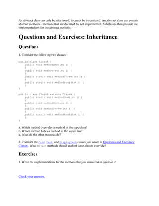 An abstract class can only be subclassed; it cannot be instantiated. An abstract class can contain
abstract methods—methods that are declared but not implemented. Subclasses then provide the
implementations for the abstract methods.

Questions and Exercises: Inheritance
Questions
1. Consider the following two classes:
public class ClassA {
public void methodOne(int i) {
}
public void methodTwo(int i) {
}
public static void methodThree(int i) {
}
public static void methodFour(int i) {
}
}
public class ClassB extends ClassA {
public static void methodOne(int i) {
}
public void methodTwo(int i) {
}
public void methodThree(int i) {
}
public static void methodFour(int i) {
}
}

a. Which method overrides a method in the superclass?
b. Which method hides a method in the superclass?
c. What do the other methods do?
2. Consider the Card, Deck, and DisplayDeck classes you wrote in Questions and Exercises:
Classes. What Object methods should each of these classes override?

Exercises
1. Write the implementations for the methods that you answered in question 2.

Check your answers.

 