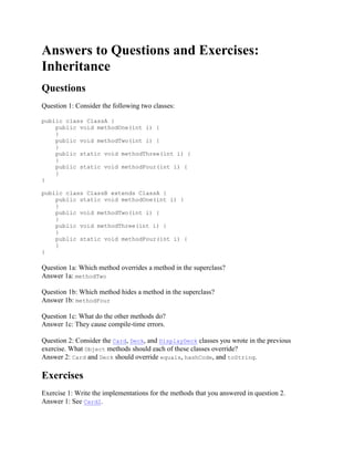 Answers to Questions and Exercises:
Inheritance
Questions
Question 1: Consider the following two classes:
public class ClassA {
public void methodOne(int i) {
}
public void methodTwo(int i) {
}
public static void methodThree(int i) {
}
public static void methodFour(int i) {
}
}
public class ClassB extends ClassA {
public static void methodOne(int i) {
}
public void methodTwo(int i) {
}
public void methodThree(int i) {
}
public static void methodFour(int i) {
}
}

Question 1a: Which method overrides a method in the superclass?
Answer 1a: methodTwo
Question 1b: Which method hides a method in the superclass?
Answer 1b: methodFour
Question 1c: What do the other methods do?
Answer 1c: They cause compile-time errors.
Question 2: Consider the Card, Deck, and DisplayDeck classes you wrote in the previous
exercise. What Object methods should each of these classes override?
Answer 2: Card and Deck should override equals, hashCode, and toString.

Exercises
Exercise 1: Write the implementations for the methods that you answered in question 2.
Answer 1: See Card2.

 