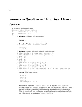 S

Answers to Questions and Exercises: Classes
Questions
1. Consider the following class:
2. public class IdentifyMyParts {
3.
public static int x = 7;
4.
public int y = 3;
5. }

a. Question: What are the class variables?
Answer: x
b. Question: What are the instance variables?
Answer: y
c. Question: What is the output from the following code:
d.
e.
f.
g.
h.
i.
j.
k.
l.
m.
n.

IdentifyMyParts a = new IdentifyMyParts();
IdentifyMyParts b = new IdentifyMyParts();
a.y = 5;
b.y = 6;
a.x = 1;
b.x = 2;
System.out.println("a.y = " + a.y);
System.out.println("b.y = " + b.y);
System.out.println("a.x = " + a.x);
System.out.println("b.x = " + b.x);
System.out.println("IdentifyMyParts.x = " + IdentifyMyParts.x);

Answer: Here is the output:
a.y = 5
b.y = 6
a.x = 2
b.x = 2
IdentifyMyParts.x = 2

Because x is defined as a public static int in the class IdentifyMyParts,
every reference to x will have the value that was last assigned because x is a static
variable (and therefore a class variable) shared across all instances of the class.
That is, there is only one x: when the value of x changes in any instance it affects
the value of x for all instances of IdentifyMyParts.

 
