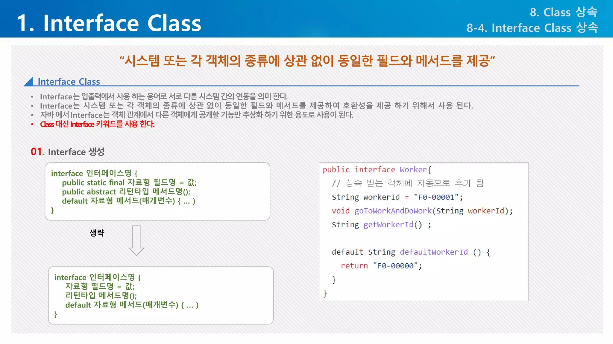 1. Interface Class
8. Class 상속
8-4. Interface Class 상속
• Interface는입출력에서사용하는용어로서로다른시스템간의연동을의미한다.
• Interface는 시스템 또는 각 객체의 종류에 상관 없이 동일한 필드와 메서드를 제공하여 호환성을 제공 하기 위해서 사용 된다.
• 자바에서Interface는객체관계에서다른객체에게공개할기능만추상화하기위한용도로사용이된다.
• Class대신Interface키워드를사용한다.
“시스템 또는 각 객체의 종류에 상관 없이 동일한 필드와 메서드를 제공”
Interface Class
01. Interface 생성
interface 인터페이스명 {
public static final 자료형 필드명 = 값;
public abstract 리턴타입 메서드명();
default 자료형 메서드(매개변수) { … )
}
interface 인터페이스명 {
자료형 필드명 = 값;
리턴타입 메서드명();
default 자료형 메서드(매개변수) { … )
}
생략
 