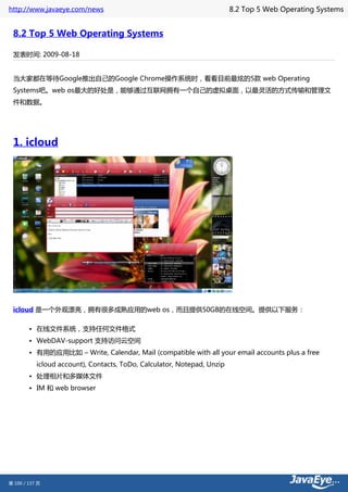 http://www.javaeye.com/news                                              8.2 Top 5 Web Operating Systems


 8.2 Top 5 Web Operating Systems

 发表时间: 2009-08-18


 当大家都在等待Google推出自己的Google Chrome操作系统时，看看目前最炫的5款 web Operating
 Systems吧。web os最大的好处是，能够通过互联网拥有一个自己的虚拟桌面，以最灵活的方式传输和管理文
 件和数据。




 1. icloud




 icloud 是一个外观漂亮，拥有很多成熟应用的web os，而且提供50GB的在线空间。提供以下服务：

        • 在线文件系统，支持任何文件格式
        • WebDAV-support 支持访问云空间
        • 有用的应用比如 – Write, Calendar, Mail (compatible with all your email accounts plus a free
           icloud account), Contacts, ToDo, Calculator, Notepad, Unzip
        • 处理相片和多媒体文件
        • IM 和 web browser




第 100 / 137 页
 