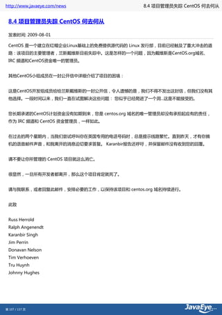 http://www.javaeye.com/news            8.4 项目管理员失踪 CentOS 何去何从


 8.4 项目管理员失踪 CentOS 何去何从

 发表时间: 2009-08-01

 CentOS 是一个建立在红帽企业Linux基础上的免费提供源代码的 Linux 发行部，目前已经触及了重大冲击的道
 路：该项目的主要管理者，兰斯戴维斯目前失踪中。这是怎样的一个问题，因为戴维斯是CentOS.org域名、
 IRC 频道和CentOS资金唯一的管理员。


 其他CentOS小组成员在一封公开信中详细介绍了项目的困境：


 这是CentOS开发组成员给给兰斯戴维斯的一封公开信，令人遗憾的是，我们不得不发出这封信，但我们没有其
 他选择。一段时间以来，我们一直在试图解决这些问题： 您似乎已经爬进了一个洞...这是不能接受的。


 您长期承诺的CentOS计划资金没有如期到来，您是 centos.org 域名的唯一管理员却没有承担起应有的责任，
 作为 IRC 频道和 CentOS 资金管理员，一样如此。


 在过去的两个星期内，当我们尝试呼叫你在英国专用的电话号码时，总是提示线路繁忙。直到昨天，才有你摘
 机的语音邮件声音，和我离开的消息迫切要求答复。 Karanbir报告还呼吁，并保留邮件没有收到您的回覆。


 请不要让你所管理的 CentOS 项目就这么消亡。


 很显然，一旦所有开发者都离开，那么这个项目肯定就死了。


 请与我联系，或者回复此邮件，安排必要的工作，以保持该项目和 centos.org 域名持续进行。


 此致


 Russ Herrold
 Ralph Angenendt
 Karanbir Singh
 Jim Perrin
 Donavan Nelson
 Tim Verhoeven
 Tru Huynh
 Johnny Hughes




第 107 / 137 页
 