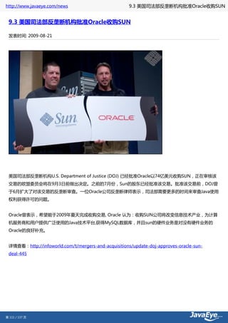 http://www.javaeye.com/news                          9.3 美国司法部反垄断机构批准Oracle收购SUN


 9.3 美国司法部反垄断机构批准Oracle收购SUN

 发表时间: 2009-08-21




 美国司法部反垄断机构U.S. Department of Justice (DOJ) 已经批准Oracle以74亿美元收购SUN，正在审核该
 交易的欧盟委员会将在9月3日前做出决定。之前的7月份，Sun的股东已经批准该交易。批准该交易前，DOJ曾
 于6月扩大了对该交易的反垄断审查。一位Oracle公司反垄断律师表示，司法部需要更多的时间来审查Java使用
 权利获得许可的问题。


 Oracle曾表示，希望能于2009年夏天完成收购交易, Oracle 认为：收购SUN公司将改变信息技术产业，为计算
 机服务商和用户提供广泛使用的Java技术平台,获得MySQL数据库，并且sun的硬件业务是对没有硬件业务的
 Oracle的良好补充。


 详情查看：http://infoworld.com/t/mergers-and-acquisitions/update-doj-approves-oracle-sun-
 deal-445




第 111 / 137 页
 