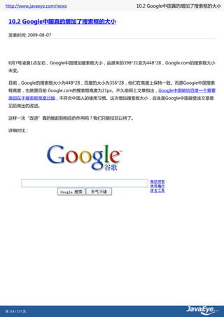 http://www.javaeye.com/news            10.2 Google中国真的增加了搜索框的大小


 10.2 Google中国真的增加了搜索框的大小

 发表时间: 2009-08-07




 8月7号凌晨1点左右，Google中国增加搜索框大小，由原来的398*21变为448*28，Google.com的搜索框大小
 未变。

 目前，Google的搜索框大小为448*28，百度的大小为356*28，他们在高度上保持一致。而原Google中国搜索
 框高度，也就是目前 Google.com的搜索框高度为21px。不久前网上文章指出，Google中国输给百度一个重要
 原因在于搜索框宽度过细，不符合中国人的使用习惯。这次增加搜索框大小，应该是Google中国接受该文章意
 见后做出的改进。

 这样一次“改进”真的能起到相应的作用吗？我们只能拭目以待了。

 详细对比：




第 114 / 137 页
 