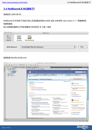 http://www.javaeye.com/news                          1.4 NetBeans6.8 M1发布了!


 1.4 NetBeans6.8 M1发布了!

 发表时间: 2009-08-04


 NetBeans6.8 M1发布了!添加了嵌入式浏览器支持和JavaEE6 支持 ,此外还有 ruby maven, C++ 等增强特性.
 有图有真相:
 嵌入浏览器功能默认不开起,需要自己手动开启: 在 工具->选项




 使用的是 Mozilla XULRunner




第 12 / 137 页
 