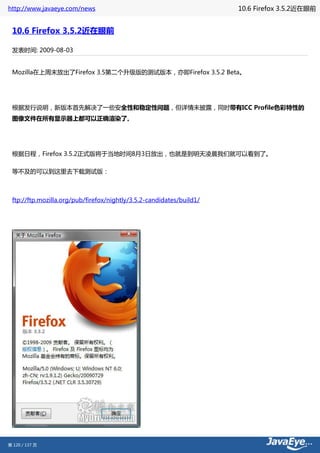 http://www.javaeye.com/news                                           10.6 Firefox 3.5.2近在眼前


 10.6 Firefox 3.5.2近在眼前

 发表时间: 2009-08-03


 Mozilla在上周末放出了Firefox 3.5第二个升级版的测试版本，亦即Firefox 3.5.2 Beta。




 根据发行说明，新版本首先解决了一些安全性和稳定性问题，但详情未披露，同时带有ICC Profile色彩特性的
 图像文件在所有显示器上都可以正确渲染了。




 根据日程，Firefox 3.5.2正式版将于当地时间8月3日放出，也就是到明天凌晨我们就可以看到了。

 等不及的可以到这里去下载测试版：



 ftp://ftp.mozilla.org/pub/firefox/nightly/3.5.2-candidates/build1/




第 120 / 137 页
 