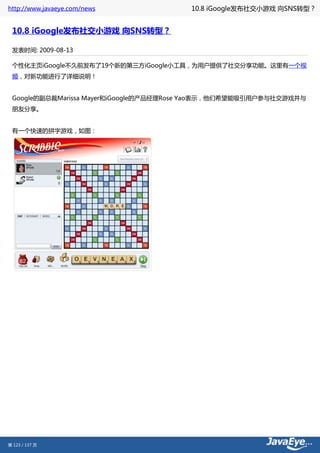 http://www.javaeye.com/news             10.8 iGoogle发布社交小游戏 向SNS转型？


 10.8 iGoogle发布社交小游戏 向SNS转型？

 发表时间: 2009-08-13

 个性化主页iGoogle不久前发布了19个新的第三方iGoogle小工具，为用户提供了社交分享功能。这里有一个视
 频，对新功能进行了详细说明！


 Google的副总裁Marissa Mayer和iGoogle的产品经理Rose Yao表示，他们希望能吸引用户参与社交游戏并与
 朋友分享。


 有一个快速的拼字游戏，如图：




第 123 / 137 页
 
