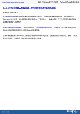 http://www.javaeye.com/news   11.1 C#和Java是工作日语言，Python和Ruby是周末语言


 11.1 C#和Java是工作日语言，Python和Ruby是周末语言

 发表时间: 2009-08-18

 Stack Overflow是很受欢迎的程序设计问题协作式问答社区，当程序员在编程中遇到问题，他们会在Stack
 Overflow上发帖讨论，这些问题会涉及到各种语言。于是便提出一个有趣的问题：在工作日程序员通常问何种
 语言的问题较多，周末呢？


 使用Stack Overflow的存档，Dan Lorenc分析了一周内程序语言的活跃性。结果发现：到了周末询问Python
 和Ruby相关问题的数量上升，而C#和Java的数量下降。


 这意味着程序员周末在个人项目上使用较多的是Python和Ruby语言，可能是因为它们用起来让人愉快。下次当
 Boss让你选择工作语言时，你或许可以向他展示这个结果。




第 130 / 137 页
 