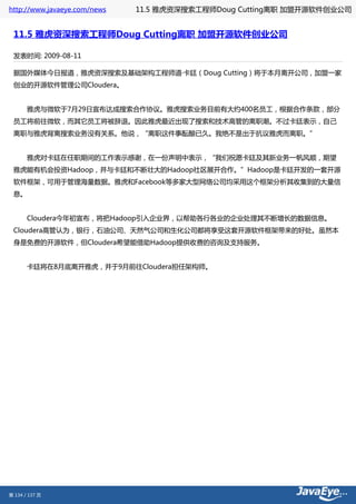 http://www.javaeye.com/news   11.5 雅虎资深搜索工程师Doug Cutting离职 加盟开源软件创业公司


 11.5 雅虎资深搜索工程师Doug Cutting离职 加盟开源软件创业公司

 发表时间: 2009-08-11

 据国外媒体今日报道，雅虎资深搜索及基础架构工程师道·卡廷（Doug Cutting）将于本月离开公司，加盟一家
 创业的开源软件管理公司Cloudera。　　


 　　雅虎与微软于7月29日宣布达成搜索合作协议。雅虎搜索业务目前有大约400名员工，根据合作条款，部分
 员工将前往微软，而其它员工将被辞退。因此雅虎最近出现了搜索和技术高管的离职潮。不过卡廷表示，自己
 离职与雅虎背离搜索业务没有关系。他说，“离职这件事酝酿已久。我绝不是出于抗议雅虎而离职。”　　


 　　雅虎对卡廷在任职期间的工作表示感谢，在一份声明中表示，“我们祝愿卡廷及其新业务一帆风顺，期望
 雅虎能有机会投资Hadoop，并与卡廷和不断壮大的Hadoop社区展开合作。”Hadoop是卡廷开发的一套开源
 软件框架，可用于管理海量数据。雅虎和Facebook等多家大型网络公司均采用这个框架分析其收集到的大量信
 息。　　


 　　Cloudera今年初宣布，将把Hadoop引入企业界，以帮助各行各业的企业处理其不断增长的数据信息。
 Cloudera高管认为，银行，石油公司、天然气公司和生化公司都将享受这套开源软件框架带来的好处。虽然本
 身是免费的开源软件，但Cloudera希望能借助Hadoop提供收费的咨询及支持服务。


 　　卡廷将在8月底离开雅虎，并于9月前往Cloudera担任架构师。




第 134 / 137 页
 