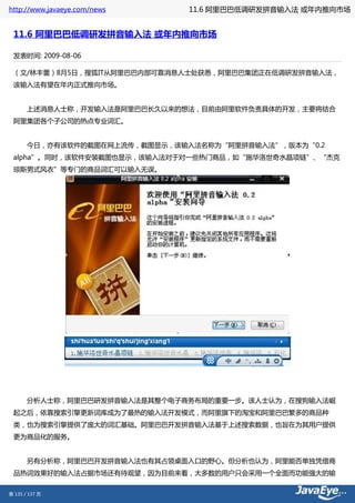 http://www.javaeye.com/news   11.6 阿里巴巴低调研发拼音输入法 或年内推向市场


 11.6 阿里巴巴低调研发拼音输入法 或年内推向市场

 发表时间: 2009-08-06

 （文/林丰蕾）8月5日，搜狐IT从阿里巴巴内部可靠消息人士处获悉，阿里巴巴集团正在低调研发拼音输入法，
 该输入法有望在年内正式推向市场。


 　　上述消息人士称，开发输入法是阿里巴巴长久以来的想法，目前由阿里软件负责具体的开发，主要将结合
 阿里集团各个子公司的热点专业词汇。


 　　今日，亦有该软件的截图在网上流传，截图显示，该输入法名称为“阿里拼音输入法”，版本为“0.2
 alpha”。同时，该软件安装截图也显示，该输入法对于对一些热门商品，如“施华洛世奇水晶项链”、“杰克
 琼斯男式风衣”等专门的商品词汇可以输入无误。




 　　分析人士称，阿里巴巴研发拼音输入法是其整个电子商务布局的重要一步。该人士认为，在搜狗输入法崛
 起之后，依靠搜索引擎更新词库成为了最热的输入法开发模式，而阿里旗下的淘宝和阿里巴巴繁多的商品种
 类，也为搜索引擎提供了庞大的词汇基础。阿里巴巴开发拼音输入法基于上述搜索数据，也旨在为其用户提供
 更为商品化的服务。


 　　另有分析称，阿里巴巴开发拼音输入法也有其占领桌面入口的野心。但分析也认为，阿里能否单独凭借商
 品热词效果好的输入法占据市场还有待观望，因为目前来看，大多数的用户只会采用一个全面而功能强大的输


第 135 / 137 页
 