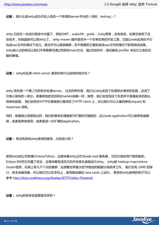 http://www.javaeye.com/news                                1.5 Google 选择 Jetty, 放弃 Tomcat


 记者： 是什么使Jetty成为开发人员的一个有用的server平台的（例如：testing）？




 Jetty 已经在一些流行框架中内置了，例如GWT，scala/lift，grails，Jruby等等，还有很多。如果你使用了这
 些技术，你就直接可以用Jetty了。 Jetty-maven 插件是另外一个非常优秀的开发工具，它能让web应用在不打
 包成war文件的情况下运行。源文件可以直接编辑，在不需要把它重新放进war文件的情况下获得测试结果。
 Jetty嵌入式的特征让我们不再需要写通过写那些main方法、通过你的IDE，调试器或 profiler 来运行之类的无
 聊的事情。




 记者： Jetty在处理 client-server 请求时有什么独特的地方吗？




 Jetty 现在是一个第二代的异步处理server。 过去的两年里，我们让Jetty实现了处理异步请求的功能，这成了
 它核心架构的一部分。就像其他的支持异步serlets容器一样，我想，他们会发现这个东西并不是看起来的那么
 简单和容易。 我们的异步HTTP引擎被我们复用在了HTTP client 上，所以我们可以大量的降低request 和
 responses 消耗。

 同时，就像我之前提到过的，我们的请求处理器是可扩展和可插拔的，这让web application可以被单独省略
 掉，或者是单独使用，或者是进一步扩展的application。




 记者： 有没有其他Jetty使用的案例，大的或小的？




 使用Jetty的公司有像Zimbra/Yahoo，这意味着Jetty正作为web mail 服务器，为百万级的用户提供服务。
 Eclipse IDE把它内置了进去，这意味着有成百万的开发者在桌面运行Jetty。 Jetty被 hadoop map/reduce
 cluster使用，在其上有几千个点的集群，处理着世界最大的TB级别的数据分类排序工作。 我们也有 J2ME 的接
 口，有本地编译器，所以我们可以在手机上，家用路由器和 Java cards 上运行。 更多的Jetty使用的例子可以
 参考 http://docs.codehaus.org/display/JETTY/Jetty+Powered




 记者： Jetty的将来或蓝图是怎样的？




第 16 / 137 页
 