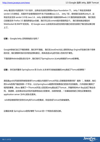 http://www.javaeye.com/news                      1.5 Google 选择 Jetty, 放弃 Tomcat


 Jetty 最近的计划是发布 7.0.0 版本，这将会完全的迁移到eclipse foundation 下。 Jetty 7 将会支持很多
 servlet 3.0 的特征，但是并不会使用新的API 和 不会依赖Java 1.6 。 Jetty 7后，很快我们会发布Jetty 8，这
 将会完全支持 servlet 3.0 和 Java 1.6，Jetty 会继续的创新 和跟踪各种web 2.0 里的其他的新成果。 我们现在
 已经能支持 Firefox 3.5 里的跨域Ajax功能，我们可以在cometd版本里使用这个。 我们很快就会增加对
 WebSocket 和 BWTP 的支持。 对 Google wave 以及相关协议的支持的问题已经优先排到了我们的议事日程
 上了。




 记者： Google/Jetty 还有其他的计划吗？




 Google有他们自己下棋的棋局，我们并不清楚。 我们在JavaOne大会上曾经和App Engine开发者们有个简单
 的对话，我们愿意听他们任何的反馈和意见，用来改进Jetty的可嵌入性和可扩展性。

 下面的跟Webtide团队的讨论中，我们询问了SpringSource 从Jetty转换到Tomcat的事情。




 记者： 你们如何看待 SpringSource 把 Grails 从本来作为缺省容器的Jetty换成了Tomcat的事情？




 原因是grails开发的领导感觉使用Tomcat能从内部的Tomcat开发人员哪里获得更好的”服务“。我猜测，他们
 把Grails的用户驱赶到某一个平台，以让SpringSource能更好的销售他们的技术支持服务。几年前我们看到了
 相同的事情，JBoss 雇佣了一下tomcat开发人员后把Jetty提出成了Tomcat，并最终和Mort Bay达成了商业合
 同。 很遗憾，这些商业协议对技术选择有如此大的影响，当相同的是，一些基础结构的工程也正聚集到也
 application server 为中心的队伍里来。

  rails将会继续同时支持对Jetty和Tomcat的集成，但会改成Tomcat为缺省服务。




 这看起来是 SpringSource使用/攀附 Tomcat 的一个特别合适的论断。




第 17 / 137 页
 