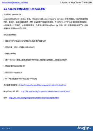 http://www.javaeye.com/news                                       1.6 Apache HttpClient 4.0 (GA) 发布


 1.6 Apache HttpClient 4.0 (GA) 发布

 发表时间: 2009-08-18

 Apache HttpClient 4.0 (GA) 发布。HttpClient 是 Apache Jakarta Common 下的子项目，可以用来提供高
 效的、最新的、功能丰富的支持 HTTP 协议的客户端编程工具包，并且它支持 HTTP 协议最新的版本和建议。
 4.0版本是一个完整的，从底层重新设计，几乎完全重写HttpClient 3.x 代码。这个版本从根本解决了从1.0版
 本开始就出现的一些设计问题。


 架构方面的修改：


 》重新设计的HttpClient代码解决3.x版本中的重要缺陷


 》更加干净，灵活，更具表达能力的API


 》更模块化结构


 》基于HttpCore基础上的更高效的HTTP传输，提供更好的性能，占用更小的内存。


 》可插拔重定向和验证处理


 》更灵活的SSL内容定制


 》HTTP请求和解析HTTP响应减少中间垃圾


 点击查看详细更新：http://hc.apache.org/httpcomponents-client/index.html


 HttpClient 4.0 API ：http://hc.apache.org/httpcomponents-client/tutorial/html/


 示例：http://hc.apache.org/httpcomponents-client/examples.html




第 18 / 137 页
 