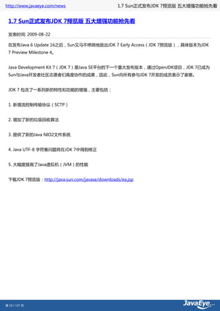 http://www.javaeye.com/news                     1.7 Sun正式发布JDK 7预览版 五大增强功能抢先看


 1.7 Sun正式发布JDK 7预览版 五大增强功能抢先看

 发表时间: 2009-08-22

 在发布Java 6 Update 16之后，Sun又马不停蹄地放出JDK 7 Early Access（JDK 7预览版），具体版本为JDK
 7 Preview Milestone 4。


 Java Development Kit 7（JDK 7）是Java SE平台的下一个重大发布版本，通过OpenJDK项目，JDK 7已成为
 Sun与Java开发者社区志愿者们高度协作的成果，因此，Sun向所有参与JDK 7开发的成员表示了谢意。


 JDK 7 包含了一系列新的特性和功能的增强，主要包括：


 1. 新增流控制传输协议（SCTP）


 2. 增加了新的垃圾回收算法


 3. 提供了新的Java NIO2文件系统


 4. Java UTF-8 字符集问题将在JDK 7中得到修正


 5. 大幅度提高了Java虚拟机（JVM）的性能


 下载JDK 7预览版：http://java.sun.com/javase/downloads/ea.jsp




第 19 / 137 页
 