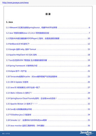 http://www.javaeye.com/news




                                                                         目录


     1. Java

     1.1 VMware4.2亿美元收购SpringSource，构建PAAS平台梦想 . . . . . . . . . . . . . . . . . . . . . . . . . . . . . . . . 6


     1.2 Java 7的新功能和Java 1.5,1.6,1.7的性能测试比较 . . . . . . . . . . . . . . . . . . . . . . . . . . . . . . . . . . . . . . . . 7

     1.3 开源JAVA音乐播放器YOYOPlayer1.2发布，全面改进歌词搜索 . . . . . . . . . . . . . . . . . . . . . . . . . . . . . 10


     1.4 NetBeans6.8 M1发布了! . . . . . . . . . . . . . . . . . . . . . . . . . . . . . . . . . . . . . . . . . . . . . . . . . . . . . . . . . . . 12

     1.5 Google 选择 Jetty, 放弃 Tomcat . . . . . . . . . . . . . . . . . . . . . . . . . . . . . . . . . . . . . . . . . . . . . . . . . . . . . 15


     1.6 Apache HttpClient 4.0 (GA) 发布 . . . . . . . . . . . . . . . . . . . . . . . . . . . . . . . . . . . . . . . . . . . . . . . . . . . . 18

     1.7 Sun正式发布JDK 7预览版 五大增强功能抢先看 . . . . . . . . . . . . . . . . . . . . . . . . . . . . . . . . . . . . . . . . . 19


     1.8 Spring Framework 3.0新特性介绍 . . . . . . . . . . . . . . . . . . . . . . . . . . . . . . . . . . . . . . . . . . . . . . . . . . . 20

     1.9 Eclipse 的下一代产品 . . . . . . . . . . . . . . . . . . . . . . . . . . . . . . . . . . . . . . . . . . . . . . . . . . . . . . . . . . . . . . 21


     1.10 Terracotta收购Ehcache：对Java缓存领域产生深远的影响 . . . . . . . . . . . . . . . . . . . . . . . . . . . . . . . 23

     1.11 JDK 6 Update 16发布 . . . . . . . . . . . . . . . . . . . . . . . . . . . . . . . . . . . . . . . . . . . . . . . . . . . . . . . . . . . . 26


     1.12 Java EE 6的依赖注入终于达成一致了 . . . . . . . . . . . . . . . . . . . . . . . . . . . . . . . . . . . . . . . . . . . . . . . . . 27


     1.13 iBatis 3.0(beta 1) 发布了！ . . . . . . . . . . . . . . . . . . . . . . . . . . . . . . . . . . . . . . . . . . . . . . . . . . . . . . . . 29


     1.14 SpringSource Cloud Foundry发布：企业级Java云启动！ . . . . . . . . . . . . . . . . . . . . . . . . . . . . . . . 30


     1.15 Apache Wicket 1.4 发布了！！！ . . . . . . . . . . . . . . . . . . . . . . . . . . . . . . . . . . . . . . . . . . . . . . . . . . . 32


     1.16 Sun进入持续集成商业市场 . . . . . . . . . . . . . . . . . . . . . . . . . . . . . . . . . . . . . . . . . . . . . . . . . . . . . . . . . 33


     1.17 FCKeditor.java 2.5版发布 . . . . . . . . . . . . . . . . . . . . . . . . . . . . . . . . . . . . . . . . . . . . . . . . . . . . . . . . . 34


     1.18 Smooks 1.2 ：处理XML与非XML的Java框架 . . . . . . . . . . . . . . . . . . . . . . . . . . . . . . . . . . . . . . . . . 35


     1.19 Java-monitor 监控工具新特性：SMS通知 . . . . . . . . . . . . . . . . . . . . . . . . . . . . . . . . . . . . . . . . . . . . 36



第 2 / 137 页
 