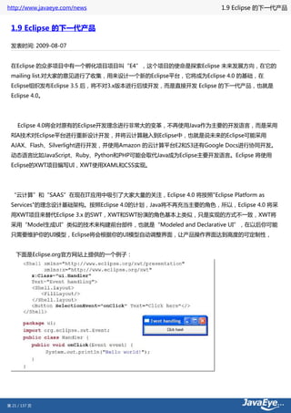 http://www.javaeye.com/news                            1.9 Eclipse 的下一代产品


 1.9 Eclipse 的下一代产品

 发表时间: 2009-08-07


 在Eclipse 的众多项目中有一个孵化项目项目叫“E4”，这个项目的使命是探索Eclipse 未来发展方向，在它的
 mailing list.对大家的意见进行了收集，用来设计一个新的Eclipse平台，它将成为Eclipse 4.0 的基础，在
 Eclipse组织发布Eclipse 3.5 后，将不对3.x版本进行后续开发，而是直接开发 Eclipse 的下一代产品，也就是
 Eclipse 4.0。




     Eclipse 4.0将会对原有的Eclipse开发理念进行非常大的变革，不再使用Java作为主要的开发语言，而是采用
 RIA技术对Eclipse平台进行重新设计开发，并将云计算融入到Eclipse中，也就是说未来的Eclipse可能采用
 AJAX、Flash、Silverlight进行开发，并使用Amazon 的云计算平台E2和S3还有Google Docs进行协同开发。
 动态语言比如JavaScript、Ruby、Python和PHP可能会取代Java成为Eclipse主要开发语言。Eclipse 将使用
 Eclipse的XWT项目编写UI，XWT使用XAML和CSS实现。




 “云计算”和“SAAS”在现在IT应用中吸引了大家大量的关注，Eclipse 4.0 将按照"Eclipse Platform as
 Services"的理念设计基础架构。按照Eclipse 4.0的计划，Java将不再充当主要的角色，所以，Eclipse 4.0 将采
 用XWT项目来替代Eclipse 3.x 的SWT，XWT和SWT扮演的角色基本上类似，只是实现的方式不一致，XWT将
 采用“Model生成UI”类似的技术来构建前台部件，也就是“Modeled and Declarative UI”，在以后你可能
 只需要维护你的UI模型，Eclipse将会根据你的UI模型自动调整界面，让产品操作界面达到高度的可定制性，


    下面是Eclipse.org官方网站上提供的一个例子：




第 21 / 137 页
 