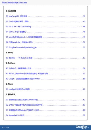 http://www.javaeye.com/news



     2. Web前端

     2.1 JavaScript2.0 :抢先尝鲜 . . . . . . . . . . . . . . . . . . . . . . . . . . . . . . . . . . . . . . . . . . . . . . . . . . . . . . . . . . . . 37

     2.2 Firefox的触控演示，超酷! . . . . . . . . . . . . . . . . . . . . . . . . . . . . . . . . . . . . . . . . . . . . . . . . . . . . . . . . . . 43


     2.3 Ext JS 3.0 - Be Outstanding . . . . . . . . . . . . . . . . . . . . . . . . . . . . . . . . . . . . . . . . . . . . . . . . . . . . . . . . 46

     2.4 GWT 2.0 可下载尝鲜了 . . . . . . . . . . . . . . . . . . . . . . . . . . . . . . . . . . . . . . . . . . . . . . . . . . . . . . . . . . . . . 48


     2.5 Mozilla发布Bespin 0.4，在线文本编辑框架 . . . . . . . . . . . . . . . . . . . . . . . . . . . . . . . . . . . . . . . . . . . . 49

     2.6 压缩JavaScript，使其减小20% . . . . . . . . . . . . . . . . . . . . . . . . . . . . . . . . . . . . . . . . . . . . . . . . . . . . . . 51


     2.7 Google Chrome Eclipse Debugger . . . . . . . . . . . . . . . . . . . . . . . . . . . . . . . . . . . . . . . . . . . . . . . . . . 52


     3. Ruby

     3.1 Bowline –一个 Ruby GUI 框架 . . . . . . . . . . . . . . . . . . . . . . . . . . . . . . . . . . . . . . . . . . . . . . . . . . . . . . 53


     4. Python

     4.1 Python 3.1性能获得极大改进 . . . . . . . . . . . . . . . . . . . . . . . . . . . . . . . . . . . . . . . . . . . . . . . . . . . . . . . . 56


     4.2 8月9日上海Python社区聚会成功举行 大会资料总结 . . . . . . . . . . . . . . . . . . . . . . . . . . . . . . . . . . . . . 57


     4.3 Skulpt：让您的浏览器解析并运行Python . . . . . . . . . . . . . . . . . . . . . . . . . . . . . . . . . . . . . . . . . . . . . . 59


     5. Flash

     5.1 JavaEye论坛增加Flash版面 . . . . . . . . . . . . . . . . . . . . . . . . . . . . . . . . . . . . . . . . . . . . . . . . . . . . . . . . . 61


     6. 移动开发

     6.1 中国移动今日将正式发布OPhone手机 . . . . . . . . . . . . . . . . . . . . . . . . . . . . . . . . . . . . . . . . . . . . . . . . . 62


     6.2 CNN：中国山寨手机大获成功 出口非洲中东 . . . . . . . . . . . . . . . . . . . . . . . . . . . . . . . . . . . . . . . . . . . . 63


     6.3 中国移动将与MMarket开发者三七分成 . . . . . . . . . . . . . . . . . . . . . . . . . . . . . . . . . . . . . . . . . . . . . . . . 66


     6.4 liveandroid 0.3发布 . . . . . . . . . . . . . . . . . . . . . . . . . . . . . . . . . . . . . . . . . . . . . . . . . . . . . . . . . . . . . . . 70




第 3 / 137 页
 