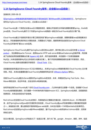http://www.javaeye.com/news      1.14 SpringSource Cloud Foundry发布：企业级Java云启动！


 1.14 SpringSource Cloud Foundry发布：企业级Java云启动！

 发表时间: 2009-08-20

 在SpringSource刚被桌面和服务器虚拟化处于领先地位的厂商VMware用4.2亿美金收购不久，SpringSource
 发布SpringSource Cloud Foundry，企业级Java云启动！


 Cloud Foundry是一个新的企业级Java云计算提供项目，能够让开发者在云环境内部署和管理Spring，Grails和
 java应用。Cloud Foundry基于几个月前SpringSource收购的一家名为Cloud Foundry的云计算厂商。


 Cloud Foundry建立于创新的开源云计算工具项目和扩展SpringSource的创建，部署和管理Java应用的解决方
 案之上，开发者能够利用所有云计算的优势，只需要点几下鼠标，能够简单而自动的在SpringSource Cloud
 Foundry云环境中扩展Java web应用。


 SpringSource Cloud Foundry基于SpringSource流行的Java技术，其中核心的runtime运行时是 tc Server
 poduct ，完全兼容Apache Tomcat，使用Apache HTTP web server来做load balanceing负载平衡，而且集
 成了出色的应用性能管理解决方案 Hyperic HQ 技术，用于监控和管理，并且提供一个关系型数据库
 MySQL（未来会提供除MySQL以外的持久化解决方案）。整个开发和部署模型都完全基于开源项目，而且，
 Cloud Foundry 服务也是创建在开源项目： Cloud Tools 之上。


 目前最初的发布是运行在Amazon EC2云计算架构上，未来SpringSouce将提供更多的 Cloud Foundry 云计算
 范例。并且，未来比较重要的是Cloud Foundry将能够同样运行在 VMware vSphere 架构上。


 目前Cloud Foundry通过tcServer提供对Spring和Grails的支持，未来，将增加对Spring Tool Suite，Roo，
 Maven等的支持，在近年年底，还会支持SLA和其他功能。


 如何开始实用Cloud Foundry呢？访问 Cloud Foundry.com ，几分钟内就可以部署一个应用。目前整个Cloud
 Foundry使用都是免费的，你只需要一个AWS帐号用于登录Amazon EC2，SpringSource也承诺，目前提供的
 免费项目，未来这些项目也不会收费。


 Rod Johnson在谈到Cloud Foundry时表示，和其他的云计算解决方案比较，比如GAE,Azure，EC2等比较而
 言，由于SpringSource在java技术方面的专注和优势，Cloud Foundry是java开发者部署云计算的最好的选择
 之一。其他的运计算，要么提供的不是纯粹的java web应用，GAE也只是有一个API的whitelist白名单而已。
 Rod Johnson还谈到SpringSource被VMware收购后，整个SpringSource依然由Rod Johnson领导，仍然保
 持独立运作。


 在云计算方面，SpringSource开始发力了！纵观云计算，各个大厂商，google，Amazon，微软，IBM，包括




第 30 / 137 页
 