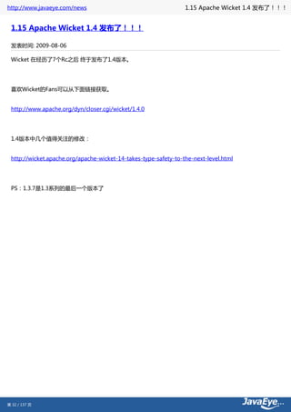 http://www.javaeye.com/news                                      1.15 Apache Wicket 1.4 发布了！！！


 1.15 Apache Wicket 1.4 发布了！！！

 发表时间: 2009-08-06

 Wicket 在经历了7个Rc之后 终于发布了1.4版本。




 喜欢Wicket的Fans可以从下面链接获取。


 http://www.apache.org/dyn/closer.cgi/wicket/1.4.0




 1.4版本中几个值得关注的修改：


 http://wicket.apache.org/apache-wicket-14-takes-type-safety-to-the-next-level.html




 PS：1.3.7是1.3系列的最后一个版本了




第 32 / 137 页
 