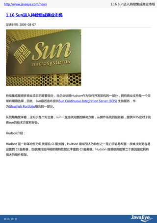 http://www.javaeye.com/news                           1.16 Sun进入持续集成商业市场


 1.16 Sun进入持续集成商业市场

 发表时间: 2009-08-07




 持续集成是很多商业项目的重要部分，当企业依赖Hudson作为软件开发架构的一部分，拥有商业支持是一个非
 常有用得选择，因此，Sun最近宣布提供Sun Continuous Integration Server (SCIS) 支持服务，作
 为GlassFish Portfolio组合的一部分。


 从战略角度来看，这似乎是个好主意，sun一直提供完整的解决方案，从操作系统到服务器，提供SCIS这对于完
 善sun的技术方案有好处。


 Hudson介绍：


 Hudson 是一种革命性的开放源码 CI 服务器，Hudson 最吸引人的特性之一是它很容易配置：很难找到更容易
 设置的 CI 服务器，也很难找到开箱即用特性如此丰富的 CI 服务器。Hudson 容易使用的第二个原因是它具有
 强大的插件框架。




第 33 / 137 页
 