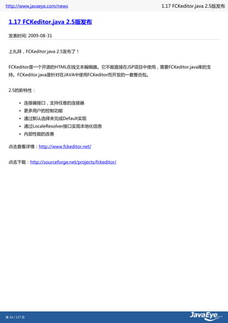 http://www.javaeye.com/news                        1.17 FCKeditor.java 2.5版发布


 1.17 FCKeditor.java 2.5版发布

 发表时间: 2009-08-31


 上礼拜，FCKeditor.java 2.5发布了！


 FCKeditor是一个开源的HTML在线文本编辑器。它不能直接在JSP项目中使用，需要FCKeditor.java库的支
 持。FCKeditor.java是针对在JAVA中使用FCKeditor而开发的一套整合包。


 2.5的新特性：

        • 连接器接口，支持任意的连接器
        • 更多用户的控制功能
        • 通过默认选择来完成Default实现
        • 通过LocaleResolver接口实现本地化信息
        • 内部性能的改善

 点击查看详情：http://www.fckeditor.net/


 点击下载：http://sourceforge.net/projects/fckeditor/




第 34 / 137 页
 