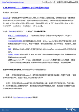 http://www.javaeye.com/news                      1.18 Smooks 1.2 ：处理XML与非XML的Java框架


 1.18 Smooks 1.2 ：处理XML与非XML的Java框架

 发表时间: 2009-08-04


 Smooks是一个用于处理XML与非XML(CSV，EDI，Java等)的Java框架与引擎。它常常被认为是一个转换框架
 并以此被用于好几个产品和项目中，包括JBoss ESB（以及其它ESB）。Smooks能够用于各种数据格式的转
 换：XML to XML，CSV to XML，EDI to XML，XML to EDI，XML to CSV，Java to XML，Java to EDI，
 Java to CSV，Java to Java，XML to Java，EDI to Java等。


 不久前，Smooks 1.2版本发布了，这次添加了许多有趣的新功能：

        • EDIFACT Java 编译器（EJC）：EJC大大的简化了绑定EDI数据到Java object graph，EJC类似于
           JAXBs XJC。
        • 支持实体持久性框架：重利用你的实体持久性资源（如Hibernate, iBATIS 火任何JPA兼容的资源）坚持
           和丰富任何格式的messages。访问一个数据库，使用它的查询语言，或CRUD方法 ，来读出/写入数据
           库。
        • 验证：支持Data Field level验证，使用正则表达式，或Business Rule compliance验证，使用MVEL表
           达式。
        • 简易的CSV处理：使用简易的XML配置，在几分钟之内即可绑定CVS记录到java 对象，或者使用一个更
           简单的programmatic API。
        • 改进Programmatic API：Smooks 1.2之前的版本，programmatic配置不是Smooks的强项，但是在
           1.2版本中已经取得了重大的改进。许多Smooks的功能都可以通过java被利用，不需要编写XML。



 使用Smooks的方式有两种，你可以使用其中之一或结合使用它们：


 　　模式一：你可以完全投入到Smooks中，编写你自己的定制访问者逻辑事件处理器，将其用于处理一个数据
 源事件流中特定事件。使用这一模式，你必须熟悉核心的API。


 　　模式二：你可以重用由Smooks发行版提供的开箱即用解决方案，其数目正在不断的增长中。在这种模式
 下，你只需要重用别人创建的组件即可，重新配置它们来处理你的数据源，例如，通过配置一些参数就可以由
 EDI数据源生成Java对象模型。




 点击查看详情：http://www.smooks.org/（请翻墙）




第 35 / 137 页
 