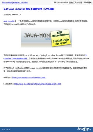 http://www.javaeye.com/news                      1.19 Java-monitor 监控工具新特性：SMS通知


 1.19 Java-monitor 监控工具新特性：SMS通知

 发表时间: 2009-08-24


 Java-monitor是一个免费在线的Java应用程序服务器监控工具。当您的Java应用程序服务器无法正常工作事，
 它可以通过e-mail或者短信的方式通知您。




 它可以用来在线监控诸如Tomcat, JBoss, Jetty, SpringSource DM Server等J2EE服务器,2个月前还添加了对
 Openfire XMPP服务器的支持。它通过在应用服务器的JVM上安装Probe来获取统计信息,而用户可通过iPhone
 或者Android手机的网络进行访问，甚至是在JVM已经崩溃的情况下，您仍然可以访问这些信息。


 为了庆祝SMS notification新特性，Java-monitor团队提供了10条免费的SMS通知服务。如果您想试用请尽
 快，活动将在2009年9月30日截至。


 在线演示：http://java-monitor.com/livedemo.html.


 SMS新特性：http://java-monitor.com/forum/showthread.php?t=494




第 36 / 137 页
 