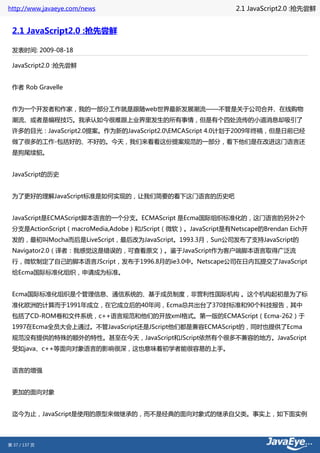 http://www.javaeye.com/news                                  2.1 JavaScript2.0 :抢先尝鲜


 2.1 JavaScript2.0 :抢先尝鲜

 发表时间: 2009-08-18

 JavaScript2.0 :抢先尝鲜


 作者 Rob Gravelle


 作为一个开发者和作家，我的一部分工作就是跟随web世界最新发展潮流——不管是关于公司合并、在线购物
 潮流、或者是编程技巧。我承认如今很难跟上业界里发生的所有事情，但是有个四处流传的小道消息却吸引了
 许多的目光：JavaScript2.0提案。作为新的JavaScript2.0EMCAScript 4.0计划于2009年终稿，但是日前已经
 做了很多的工作-包括好的、不好的。今天，我们来看看这份提案规范的一部分，看下他们是在改进这门语言还
 是狗尾续貂。


 JavaScript的历史


 为了更好的理解JavaScript标准是如何实现的，让我们简要的看下这门语言的历史吧


 JavaScript是ECMAScript脚本语言的一个分支。ECMAScript 是Ecma国际组织标准化的，这门语言的另外2个
 分支是ActionScript（macroMedia,Adobe）和JScript（微软）。JavaScript是有Netscape的Brendan Eich开
 发的，最初叫Mocha而后是LiveScript，最后改为JavaScript。1993.3月，Sun公司发布了支持JavaScript的
 Navigator2.0（译者：我感觉这是错误的，可查看原文）。鉴于JavaScript作为客户端脚本语言取得广泛流
 行，微软制定了自己的脚本语言JScript，发布于1996.8月的ie3.0中。Netscape公司在日内瓦提交了JavaScript
 给Ecma国际标准化组织，申请成为标准。


 Ecma国际标准化组织是个管理信息、通信系统的、基于成员制度，非营利性国际机构 。这个机构起初是为了标
 准化欧洲的计算而于1991年成立，在它成立后的40年间，Ecma总共出台了370封标准和90个科技报告，其中
 包括了CD-ROM卷和文件系统，c++语言规范和他们的开放xml格式。第一版的ECMAScript（Ecma-262）于
 1997在Ecma全员大会上通过。不管JavaScript还是JScript他们都是兼容ECMAScript的，同时也提供了Ecma
 规范没有提供的特殊的额外的特性。甚至在今天，JavaScript和JScript依然有个很多不兼容的地方。JavaScript
 受如java、c++等面向对象语言的影响很深，这也意味着初学者能很容易的上手。


 语言的增强


 更加的面向对象


 迄今为止，JavaScript是使用的原型来做继承的，而不是经典的面向对象式的继承自父类。事实上，如下面实例




第 37 / 137 页
 