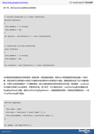http://www.javaeye.com/news                                   2.1 JavaScript2.0 :抢先尝鲜

 的一样，如今JavaScript没有class的东西：




  // Current JavaScript 1.x "Class" Definition
  function MyClass()
  {
      this.member1 = "a string";
      this.member2 = 10;
  }
  var myClass = new MyClass(); // class instantiation




  // JavaScript 2.0 Class Definition
  class TrueClass
  {
      this.member1 = "a string";
      this.member2 = 10;
  }
  var trueClass = new TrueClass(); // class instantiation




 当对象的构造函数和他们类型角色一起的时候，构造函数会翻倍。使用new 调用函数的时候会创建一个新对
 象，而后你就可以使用被bind到这个对象的本地关键字this来调用这个函数。函数的原型决定了这个对象的原
 型。不管什么类型的值赋予一个对象的原型，那么它都会被他所有的实例和汉字共享。使用原型 ，JavaScript
 可以模拟许多基于class的特性，尽管有些古怪。举个例子，在下面的代码中，myOtherDog尝试去重载父类
 Dog的getBreed() 函数。虽然myOtherDog的getBreed（）函数是能够实现的，但是他没有重载成功——给
 了myOtherDog两个面包。




  function Dog(name)
  {
       this.name = name;
       this.bark = function() { alert('Woof!'); };
       this.displayName = function() { alert(this.name); };
  };


  var myDog = new Dog('Killer');


第 38 / 137 页
 