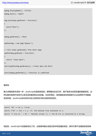 http://www.javaeye.com/news                                              2.1 JavaScript2.0 :抢先尝鲜



  myDog.displayName(); //Killer
  myDog.bark(); //Woof!


  Dog.prototype.getBreed = function()
  {
       alert("Mutt");
  };


  myDog.getBreed(); //Mutt


  myOtherDog = new Dog('Bowzer');


  // this hides getBreed() from other Dogs
  myOtherDog.getBreed = function()
  {
       return "Lhasa Apso";
  };
  alert(myOtherDog.getBreed()); //Lhaso Apso and Mutt!


  alert(myDog.getBreed()); //function is undefined




 强类型


 像大多数的脚本语言一样，JavaScript也是弱类型的。解释器会在运行时，基于值来决定某变量的数据类型。这
 种松散性使得开发者可以很灵活的重用和比较变量。在后种情况，使用强制类型转换就可以比较两种不同数据
 类型的值；JavaScript会自动在比较之前将他们转化成相同的类型。




  alert( "42" == 42 ); //true
  alert( ("42" == 42) + 1 ); //2. the boolean true evaluates to 1.
  alert( "I live at " + 99 + " Renolds street."); // the 99 int is converted to a string.




 相反的，JavaScript2.0会强类型化了些，这就意味着必须显式的申明变量的类型，脚本引擎不会强制类型转换


第 39 / 137 页
 