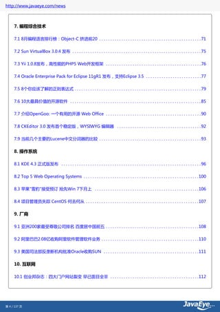 http://www.javaeye.com/news



     7. 编程综合技术

     7.1 8月编程语言排行榜：Object-C 挤进前20 . . . . . . . . . . . . . . . . . . . . . . . . . . . . . . . . . . . . . . . . . . . . . . 71

     7.2 Sun VirtualBox 3.0.4 发布 . . . . . . . . . . . . . . . . . . . . . . . . . . . . . . . . . . . . . . . . . . . . . . . . . . . . . . . . . . 75


     7.3 Yii 1.0.8发布，高性能的PHP5 Web开发框架 . . . . . . . . . . . . . . . . . . . . . . . . . . . . . . . . . . . . . . . . . . . 76

     7.4 Oracle Enterprise Pack for Eclipse 11gR1 发布，支持Eclipse 3.5 . . . . . . . . . . . . . . . . . . . . . . . . . 77


     7.5 8个你应该了解的正则表达式 . . . . . . . . . . . . . . . . . . . . . . . . . . . . . . . . . . . . . . . . . . . . . . . . . . . . . . . . . 79

     7.6 10大最具价值的开源软件 . . . . . . . . . . . . . . . . . . . . . . . . . . . . . . . . . . . . . . . . . . . . . . . . . . . . . . . . . . . 85


     7.7 介绍OpenGoo: 一个有用的开源 Web Office . . . . . . . . . . . . . . . . . . . . . . . . . . . . . . . . . . . . . . . . . . . 90


     7.8 CKEditor 3.0 发布首个稳定版，WYSIWYG 编辑器 . . . . . . . . . . . . . . . . . . . . . . . . . . . . . . . . . . . . . . 92


     7.9 当前几个主要的Lucene中文分词器的比较 . . . . . . . . . . . . . . . . . . . . . . . . . . . . . . . . . . . . . . . . . . . . . . 93


     8. 操作系统

     8.1 KDE 4.3 正式版发布 . . . . . . . . . . . . . . . . . . . . . . . . . . . . . . . . . . . . . . . . . . . . . . . . . . . . . . . . . . . . . . . 96


     8.2 Top 5 Web Operating Systems . . . . . . . . . . . . . . . . . . . . . . . . . . . . . . . . . . . . . . . . . . . . . . . . . . . .100


     8.3 苹果"雪豹"接受预订 抢先Win 7下月上 . . . . . . . . . . . . . . . . . . . . . . . . . . . . . . . . . . . . . . . . . . . . . . .106


     8.4 项目管理员失踪 CentOS 何去何从 . . . . . . . . . . . . . . . . . . . . . . . . . . . . . . . . . . . . . . . . . . . . . . . . . . .107


     9. 厂商

     9.1 亚洲200家最受尊敬公司排名 百度居中国前五 . . . . . . . . . . . . . . . . . . . . . . . . . . . . . . . . . . . . . . . . . .108

     9.2 阿里巴巴2.08亿收购阿里软件管理软件业务 . . . . . . . . . . . . . . . . . . . . . . . . . . . . . . . . . . . . . . . . . . . .110


     9.3 美国司法部反垄断机构批准Oracle收购SUN . . . . . . . . . . . . . . . . . . . . . . . . . . . . . . . . . . . . . . . . . . .111


     10. 互联网

     10.1 创业邦杂志：四大门户网站裂变 早已面目全非 . . . . . . . . . . . . . . . . . . . . . . . . . . . . . . . . . . . . . . . .112




第 4 / 137 页
 
