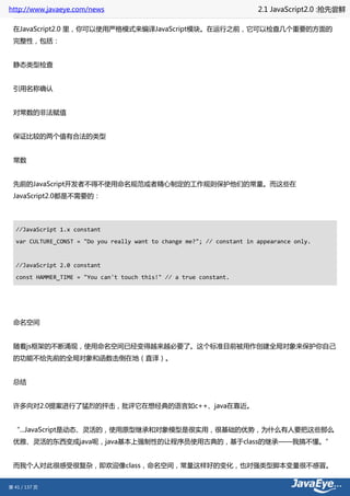 http://www.javaeye.com/news                                              2.1 JavaScript2.0 :抢先尝鲜

 在JavaScript2.0 里，你可以使用严格模式来编译JavaScript模块。在运行之前，它可以检查几个重要的方面的
 完整性，包括：


 静态类型检查


 引用名称确认


 对常数的非法赋值


 保证比较的两个值有合法的类型


 常数


 先前的JavaScript开发者不得不使用命名规范或者精心制定的工作规则保护他们的常量。而这些在
 JavaScript2.0都是不需要的：




  //JavaScript 1.x constant
  var CULTURE_CONST = "Do you really want to change me?"; // constant in appearance only.


  //JavaScript 2.0 constant
  const HAMMER_TIME = "You can't touch this!" // a true constant.




 命名空间


 随着js框架的不断涌现，使用命名空间已经变得越来越必要了。这个标准目前被用作创建全局对象来保护你自己
 的功能不给先前的全局对象和函数击倒在地（直译）。


 总结


 许多向对2.0提案进行了猛烈的抨击，批评它在想经典的语言如c++、java在靠近。


 “...JavaScript是动态、灵活的，使用原型继承和对象模型是很实用，很基础的优势，为什么有人要把这些那么
 优雅、灵活的东西变成java呢，java基本上强制性的让程序员使用古典的，基于class的继承——我搞不懂。”


 而我个人对此很感受很复杂，即欢迎像class，命名空间，常量这样好的变化，也对强类型脚本变量很不感冒。


第 41 / 137 页
 